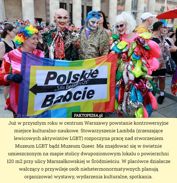 Już w przyszłym roku w centrum Warszawy powstanie kontrowersyjne miejsce kulturalno-naukowe. Stowarzyszenie Lambda (zrzeszające lewicowych aktywistów LGBT) rozpoczyna pracę nad stworzeniem Muzeum LGBT bądź Muzeum Queer. Ma znajdować się w świetnie umieszczonym na mapie stolicy dwupoziomowym lokalu o powierzchni
 120 m2 przy ulicy Marszałkowskiej w Śródmieściu. W placówce działacze walczący o przywileje osób niehetermonormatywnych planują
 organizować wystawy, wydarzenia kulturalne, spotkania. 