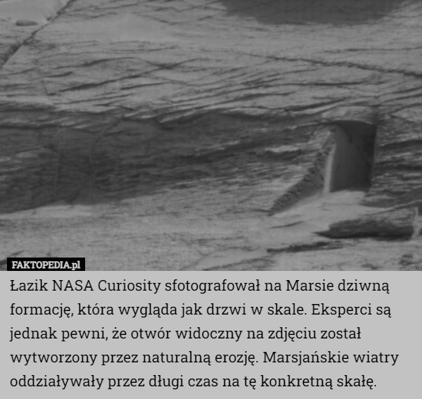 Łazik NASA Curiosity sfotografował na Marsie dziwną formację, która wygląda jak drzwi w skale. Eksperci są jednak pewni, że otwór widoczny na zdjęciu został wytworzony przez naturalną erozję. Marsjańskie wiatry oddziaływały przez długi czas na tę konkretną skałę. 