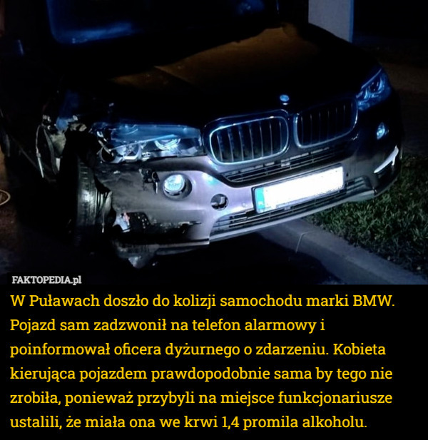 W Puławach doszło do kolizji samochodu marki BMW. Pojazd sam zadzwonił na telefon alarmowy i poinformował oficera dyżurnego o zdarzeniu. Kobieta kierująca pojazdem prawdopodobnie sama by tego nie zrobiła, ponieważ przybyli na miejsce funkcjonariusze ustalili, że miała ona we krwi 1,4 promila alkoholu. 