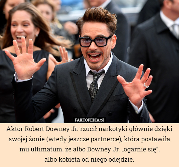 Aktor Robert Downey Jr. rzucił narkotyki głównie dzięki swojej żonie (wtedy jeszcze partnerce), która postawiła mu ultimatum, że albo Downey Jr. „ogarnie się”,
 albo kobieta od niego odejdzie. 