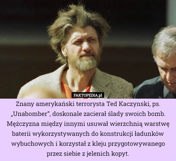 Znany amerykański terrorysta Ted Kaczynski, ps. „Unabomber”, doskonale zacierał ślady swoich bomb. Mężczyzna między innymi usuwał wierzchnią warstwę baterii wykorzystywanych do konstrukcji ładunków wybuchowych i korzystał z kleju przygotowywanego przez siebie z jelenich kopyt. 