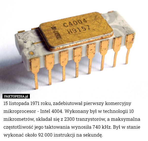 15 listopada 1971 roku, zadebiutował pierwszy komercyjny mikroprocesor - Intel 4004. Wykonany był w technologii 10 mikrometrów, składał się z 2300 tranzystorów, a maksymalna częstotliwość jego taktowania wynosiła 740 kHz. Był w stanie wykonać około 92 000 instrukcji na sekundę. 