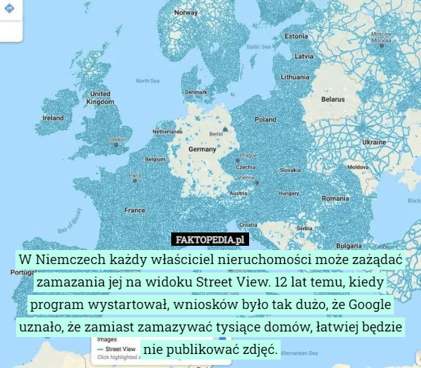 W Niemczech każdy właściciel nieruchomości może zażądać zamazania jej na widoku Street View. 12 lat temu, kiedy program wystartował, wniosków było tak dużo, że Google uznało, że zamiast zamazywać tysiące domów, łatwiej będzie nie publikować zdjęć. 
