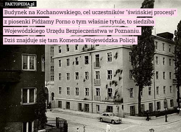 Budynek na Kochanowskiego, cel uczestników "świńskiej procesji" z piosenki Pidżamy Porno o tym właśnie tytule, to siedziba Wojewódzkiego Urzędu Bezpieczeństwa w Poznaniu.
 Dziś znajduje się tam Komenda Wojewódzka Policji. 