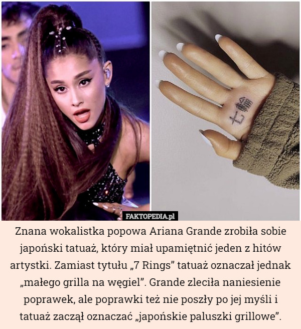 Znana wokalistka popowa Ariana Grande zrobiła sobie japoński tatuaż, który miał upamiętnić jeden z hitów artystki. Zamiast tytułu „7 Rings” tatuaż oznaczał jednak „małego grilla na węgiel”. Grande zleciła naniesienie poprawek, ale poprawki też nie poszły po jej myśli i tatuaż zaczął oznaczać „japońskie paluszki grillowe”. 
