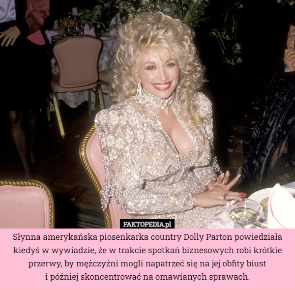 Słynna amerykańska piosenkarka country Dolly Parton powiedziała kiedyś w wywiadzie, że w trakcie spotkań biznesowych robi krótkie przerwy, by mężczyźni mogli napatrzeć się na jej obfity biust
 i później skoncentrować na omawianych sprawach. 