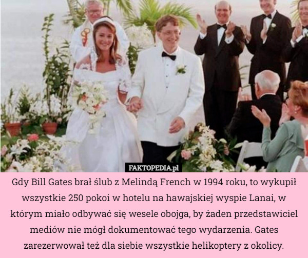 Gdy Bill Gates brał ślub z Melindą French w 1994 roku, to wykupił wszystkie 250 pokoi w hotelu na hawajskiej wyspie Lanai, w którym miało odbywać się wesele obojga, by żaden przedstawiciel mediów nie mógł dokumentować tego wydarzenia. Gates zarezerwował też dla siebie wszystkie helikoptery z okolicy. 