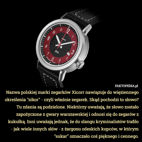 Nazwa polskiej marki zegarków Xicorr nawiązuje do więziennego określenia "sikor" - czyli właśnie zegarek. Skąd pochodzi to słowo? Tu zdania są podzielone. Niektórzy uważają, że słowo zostało zapożyczone z gwary warszawskiej i odnosi się do zegarów z kukułką. Inni uważają jednak, że do slangu kryminalistów trafiło
 - jak wiele innych słów - z żargonu odeskich kupców, w którym "sukar" oznaczało coś pięknego i cennego. 