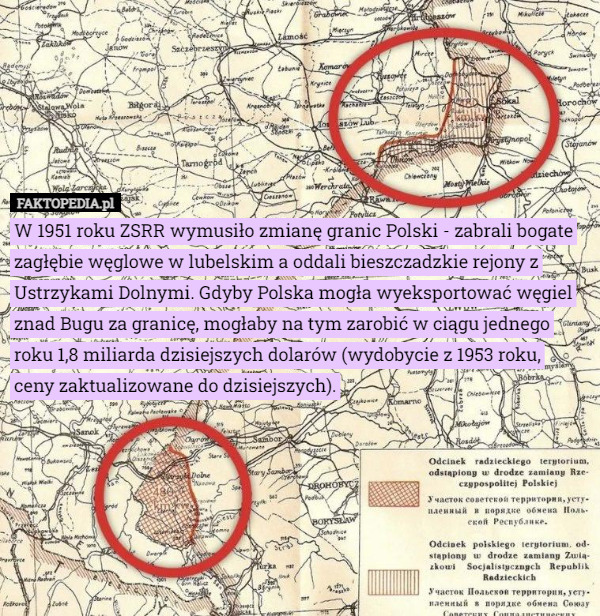 W 1951 roku ZSRR wymusiło zmianę granic Polski - zabrali bogate zagłębie węglowe w lubelskim a oddali bieszczadzkie rejony z Ustrzykami Dolnymi. Gdyby Polska mogła wyeksportować węgiel znad Bugu za granicę, mogłaby na tym zarobić w ciągu jednego roku 1,8 miliarda dzisiejszych dolarów (wydobycie z 1953 roku,
 ceny zaktualizowane do dzisiejszych). 