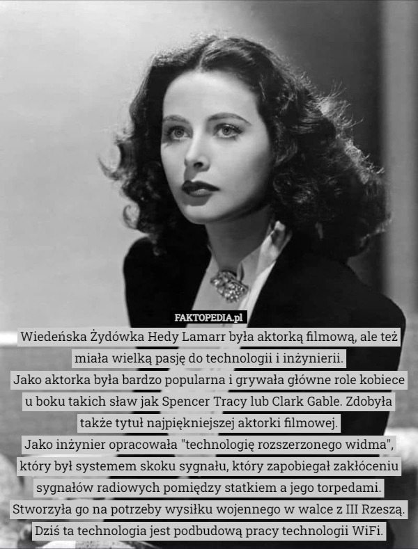 Wiedeńska Żydówka Hedy Lamarr była aktorką filmową, ale też miała wielką pasję do technologii i inżynierii.
Jako aktorka była bardzo popularna i grywała główne role kobiece u boku takich sław jak Spencer Tracy lub Clark Gable. Zdobyła także tytuł najpiękniejszej aktorki filmowej.
Jako inżynier opracowała "technologię rozszerzonego widma", który był systemem skoku sygnału, który zapobiegał zakłóceniu sygnałów radiowych pomiędzy statkiem a jego torpedami. Stworzyła go na potrzeby wysiłku wojennego w walce z III Rzeszą. Dziś ta technologia jest podbudową pracy technologii WiFi. 