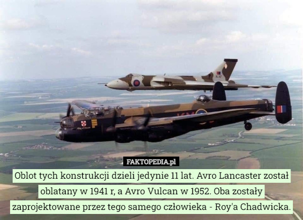 Oblot tych konstrukcji dzieli jedynie 11 lat. Avro Lancaster został oblatany w 1941 r, a Avro Vulcan w 1952. Oba zostały zaprojektowane przez tego samego człowieka - Roy'a Chadwicka. 