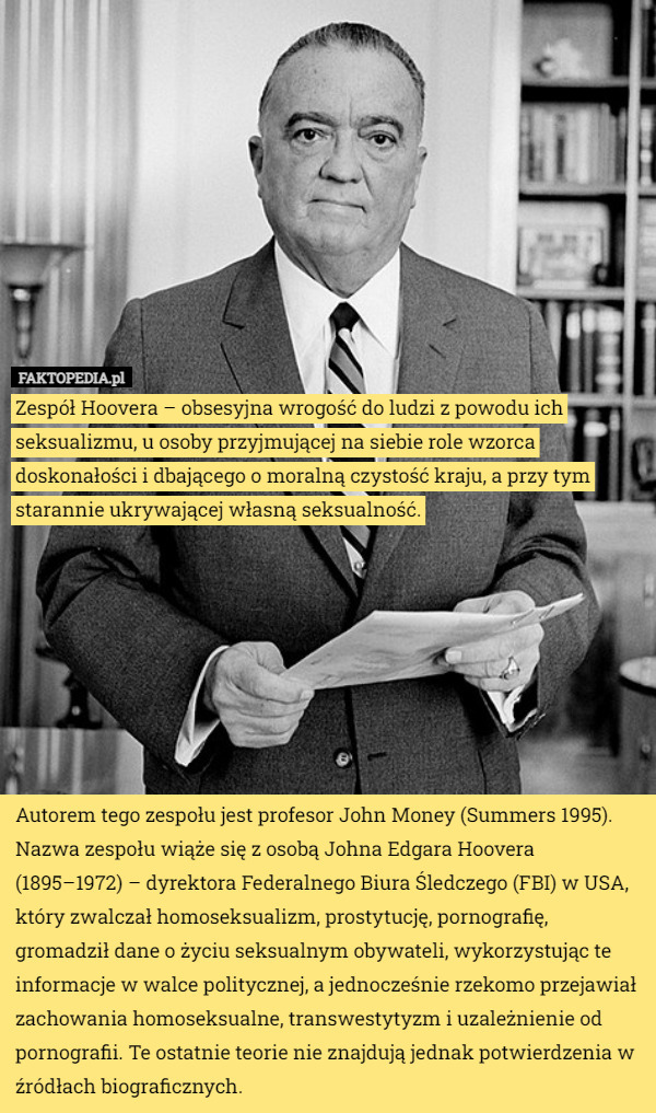 Zespół Hoovera – obsesyjna wrogość do ludzi z powodu ich seksualizmu, u osoby przyjmującej na siebie role wzorca doskonałości i dbającego o moralną czystość kraju, a przy tym starannie ukrywającej własną seksualność.








Autorem tego zespołu jest profesor John Money (Summers 1995). Nazwa zespołu wiąże się z osobą Johna Edgara Hoovera (1895–1972) – dyrektora Federalnego Biura Śledczego (FBI) w USA, który zwalczał homoseksualizm, prostytucję, pornografię, gromadził dane o życiu seksualnym obywateli, wykorzystując te informacje w walce politycznej, a jednocześnie rzekomo przejawiał zachowania homoseksualne, transwestytyzm i uzależnienie od pornografii. Te ostatnie teorie nie znajdują jednak potwierdzenia w źródłach biograficznych. 