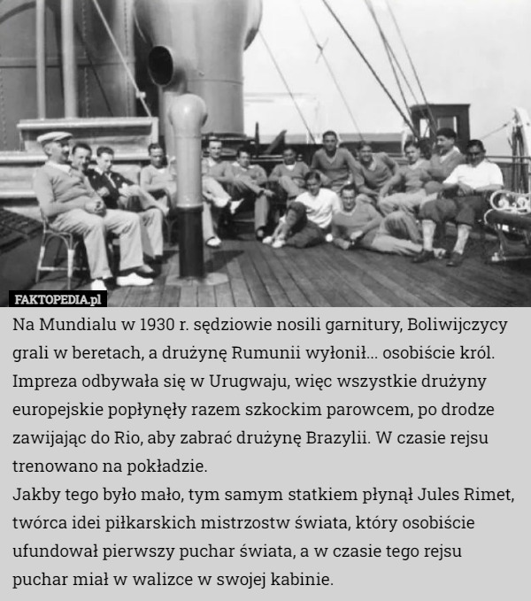 Na Mundialu w 1930 r. sędziowie nosili garnitury, Boliwijczycy grali w beretach, a drużynę Rumunii wyłonił... osobiście król.
Impreza odbywała się w Urugwaju, więc wszystkie drużyny europejskie popłynęły razem szkockim parowcem, po drodze zawijając do Rio, aby zabrać drużynę Brazylii. W czasie rejsu trenowano na pokładzie.
Jakby tego było mało, tym samym statkiem płynął Jules Rimet, twórca idei piłkarskich mistrzostw świata, który osobiście ufundował pierwszy puchar świata, a w czasie tego rejsu puchar miał w walizce w swojej kabinie. 