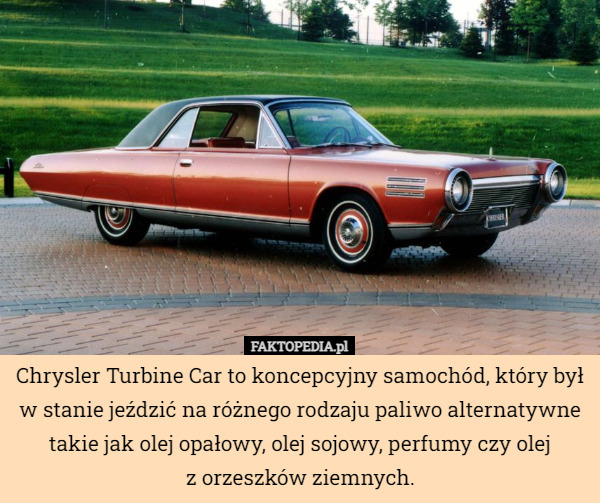 Chrysler Turbine Car to koncepcyjny samochód, który był w stanie jeździć na różnego rodzaju paliwo alternatywne takie jak olej opałowy, olej sojowy, perfumy czy olej
z orzeszków ziemnych. 