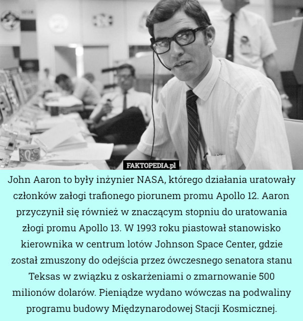 John Aaron to były inżynier NASA, którego działania uratowały członków załogi trafionego piorunem promu Apollo 12. Aaron przyczynił się również w znaczącym stopniu do uratowania złogi promu Apollo 13. W 1993 roku piastował stanowisko kierownika w centrum lotów Johnson Space Center, gdzie został zmuszony do odejścia przez ówczesnego senatora stanu Teksas w związku
z oskarżeniami o zmarnowanie 500 milionów dolarów. Pieniądze wydano wówczas na podwaliny programu budowy Międzynarodowej Stacji Kosmicznej. 