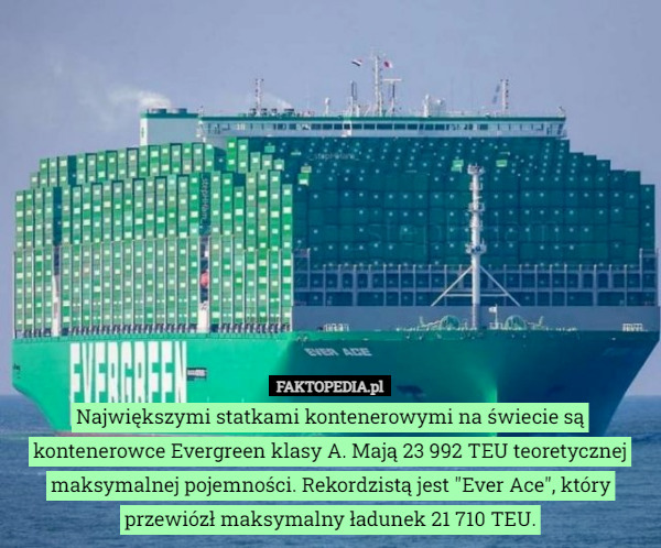 Największymi statkami kontenerowymi na świecie są kontenerowce Evergreen klasy A. Mają 23 992 TEU teoretycznej maksymalnej pojemności. Rekordzistą jest "Ever Ace", który przewiózł maksymalny ładunek 21 710 TEU. 