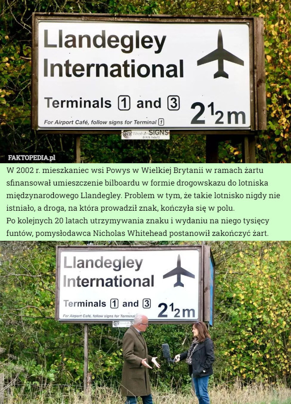W 2002 r. mieszkaniec wsi Powys w Wielkiej Brytanii w ramach żartu sfinansował umieszczenie bilboardu w formie drogowskazu do lotniska międzynarodowego Llandegley. Problem w tym, że takie lotnisko nigdy nie istniało, a droga, na która prowadził znak, kończyła się w polu. 
Po kolejnych 20 latach utrzymywania znaku i wydaniu na niego tysięcy funtów, pomysłodawca Nicholas Whitehead postanowił zakończyć żart. 