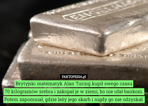 Brytyjski matematyk Alan Turing kupił swego czasu
 70 kilogramów srebra i zakopał je w ziemi, bo nie ufał bankom. Potem zapomniał, gdzie leży jego skarb i nigdy go nie odzyskał. 