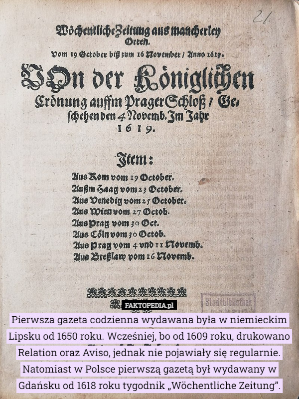 Pierwsza gazeta codzienna wydawana była w niemieckim Lipsku od 1650 roku. Wcześniej, bo od 1609 roku, drukowano Relation oraz Aviso, jednak nie pojawiały się regularnie. Natomiast w Polsce pierwszą gazetą był wydawany w Gdańsku od 1618 roku tygodnik „Wöchentliche Zeitung”. 