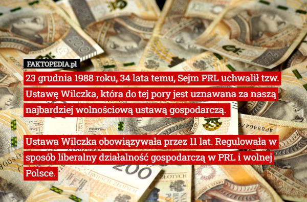 23 grudnia 1988 roku, 34 lata temu, Sejm PRL uchwalił tzw. Ustawę Wilczka, która do tej pory jest uznawana za naszą najbardziej wolnościową ustawą gospodarczą. 

Ustawa Wilczka obowiązywała przez 11 lat. Regulowała w sposób liberalny działalność gospodarczą w PRL i wolnej Polsce. 