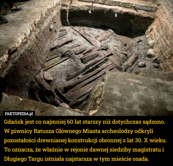 Gdańsk jest co najmniej 60 lat starszy niż dotychczas sądzono. W piwnicy Ratusza Głównego Miasta archeolodzy odkryli pozostałości drewnianej konstrukcji obronnej z lat 30. X wieku. To oznacza, że właśnie w rejonie dawnej siedziby magistratu i Długiego Targu istniała najstarsza w tym mieście osada. 