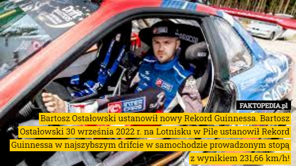 Bartosz Ostałowski ustanowił nowy Rekord Guinnessa. Bartosz Ostałowski 30 września 2022 r. na Lotnisku w Pile ustanowił Rekord Guinnessa w najszybszym drifcie w samochodzie prowadzonym stopą z wynikiem 231,66 km/h! 