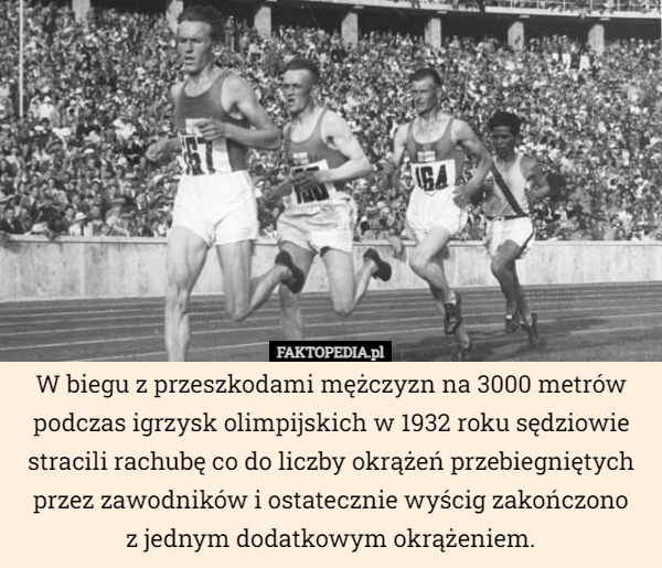 W biegu z przeszkodami mężczyzn na 3000 metrów podczas igrzysk olimpijskich w 1932 roku sędziowie stracili rachubę co do liczby okrążeń przebiegniętych przez zawodników i ostatecznie wyścig zakończono
z jednym dodatkowym okrążeniem. 
