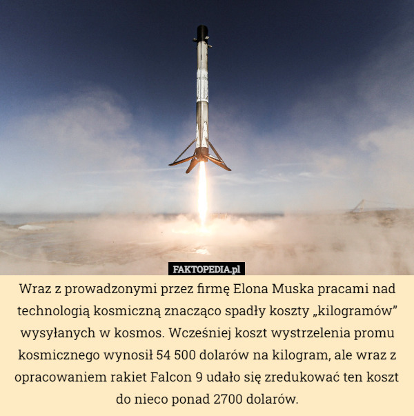 Wraz z prowadzonymi przez firmę Elona Muska pracami nad technologią kosmiczną znacząco spadły koszty „kilogramów” wysyłanych w kosmos. Wcześniej koszt wystrzelenia promu kosmicznego wynosił 54 500 dolarów na kilogram, ale wraz z opracowaniem rakiet Falcon 9 udało się zredukować ten koszt do nieco ponad 2700 dolarów. 