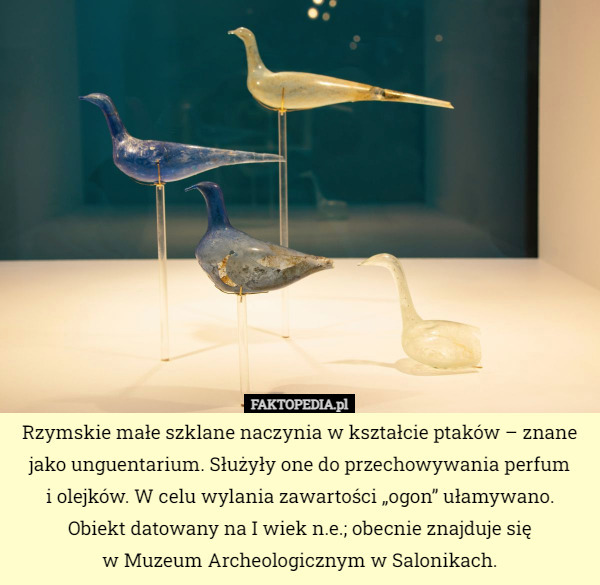 Rzymskie małe szklane naczynia w kształcie ptaków – znane jako unguentarium. Służyły one do przechowywania perfum
 i olejków. W celu wylania zawartości „ogon” ułamywano.
 Obiekt datowany na I wiek n.e.; obecnie znajduje się
 w Muzeum Archeologicznym w Salonikach. 