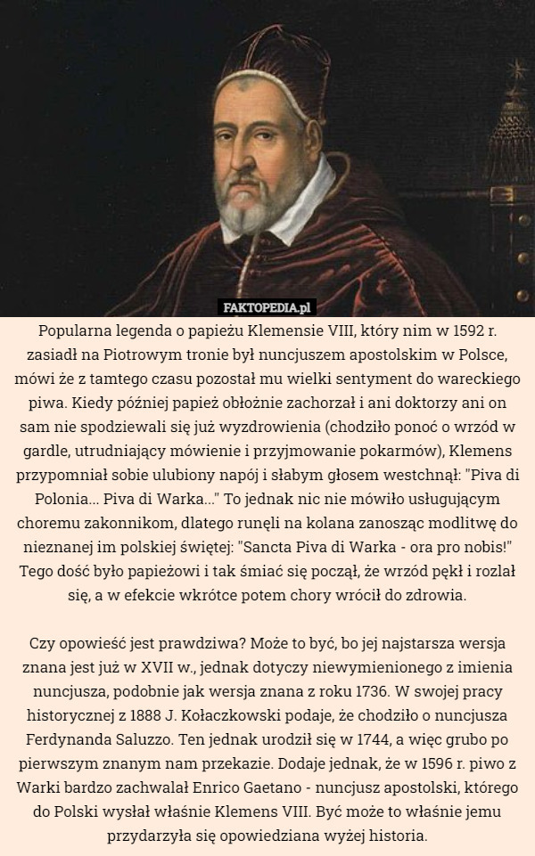 Popularna legenda o papieżu Klemensie VIII, który nim w 1592 r. zasiadł na Piotrowym tronie był nuncjuszem apostolskim w Polsce, mówi że z tamtego czasu pozostał mu wielki sentyment do wareckiego piwa. Kiedy później papież obłożnie zachorzał i ani doktorzy ani on sam nie spodziewali się już wyzdrowienia (chodziło ponoć o wrzód w gardle, utrudniający mówienie i przyjmowanie pokarmów), Klemens przypomniał sobie ulubiony napój i słabym głosem westchnął: "Piva di Polonia... Piva di Warka..." To jednak nic nie mówiło usługującym choremu zakonnikom, dlatego runęli na kolana zanosząc modlitwę do nieznanej im polskiej świętej: "Sancta Piva di Warka - ora pro nobis!" Tego dość było papieżowi i tak śmiać się począł, że wrzód pękł i rozlał się, a w efekcie wkrótce potem chory wrócił do zdrowia.

Czy opowieść jest prawdziwa? Może to być, bo jej najstarsza wersja znana jest już w XVII w., jednak dotyczy niewymienionego z imienia nuncjusza, podobnie jak wersja znana z roku 1736. W swojej pracy historycznej z 1888 J. Kołaczkowski podaje, że chodziło o nuncjusza Ferdynanda Saluzzo. Ten jednak urodził się w 1744, a więc grubo po pierwszym znanym nam przekazie. Dodaje jednak, że w 1596 r. piwo z Warki bardzo zachwalał Enrico Gaetano - nuncjusz apostolski, którego do Polski wysłał właśnie Klemens VIII. Być może to właśnie jemu przydarzyła się opowiedziana wyżej historia. 