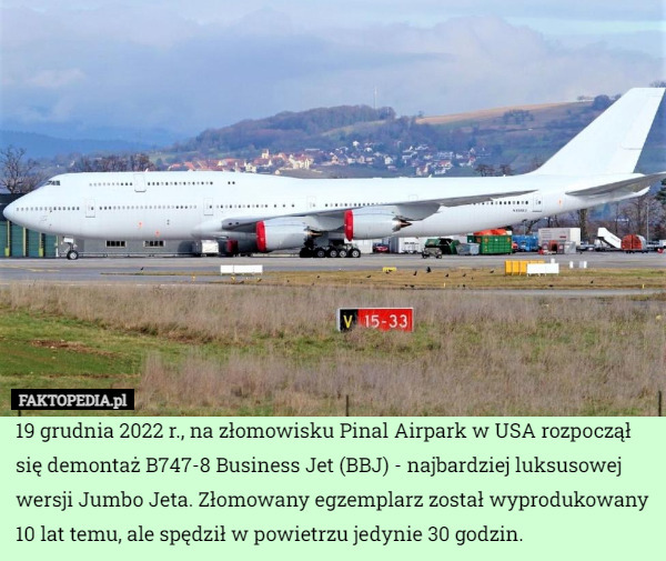 19 grudnia 2022 r., na złomowisku Pinal Airpark w USA rozpoczął się demontaż B747-8 Business Jet (BBJ) - najbardziej luksusowej wersji Jumbo Jeta. Złomowany egzemplarz został wyprodukowany 10 lat temu, ale spędził w powietrzu jedynie 30 godzin. 