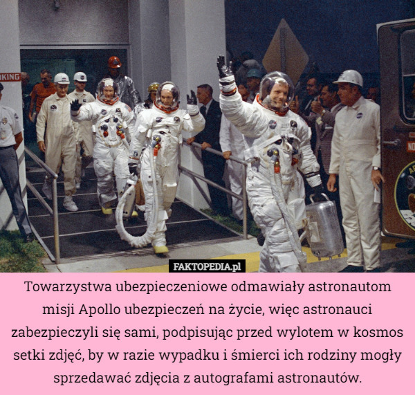 Towarzystwa ubezpieczeniowe odmawiały astronautom misji Apollo ubezpieczeń na życie, więc astronauci zabezpieczyli się sami, podpisując przed wylotem w kosmos setki zdjęć, by w razie wypadku i śmierci ich rodziny mogły sprzedawać zdjęcia z autografami astronautów. 