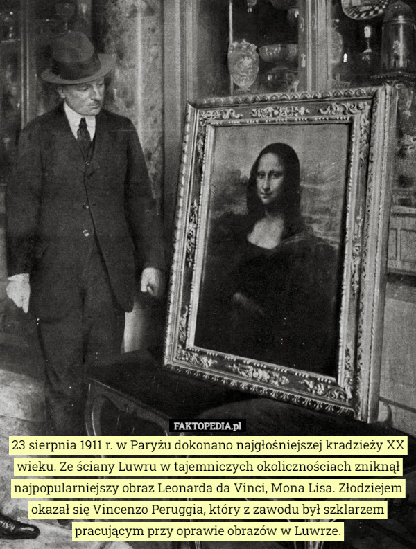 23 sierpnia 1911 r. w Paryżu dokonano najgłośniejszej kradzieży XX wieku. Ze ściany Luwru w tajemniczych okolicznościach zniknął najpopularniejszy obraz Leonarda da Vinci, Mona Lisa. Złodziejem okazał się Vincenzo Peruggia, który z zawodu był szklarzem pracującym przy oprawie obrazów w Luwrze. 