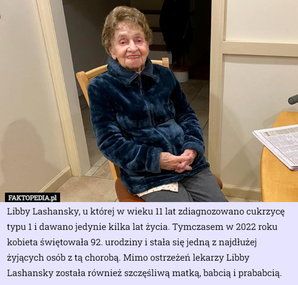 Libby Lashansky, u której w wieku 11 lat zdiagnozowano cukrzycę typu 1 i dawano jedynie kilka lat życia. Tymczasem w 2022 roku kobieta świętowała 92. urodziny i stała się jedną z najdłużej żyjących osób z tą chorobą. Mimo ostrzeżeń lekarzy Libby Lashansky została również szczęśliwą matką, babcią i prababcią. 
