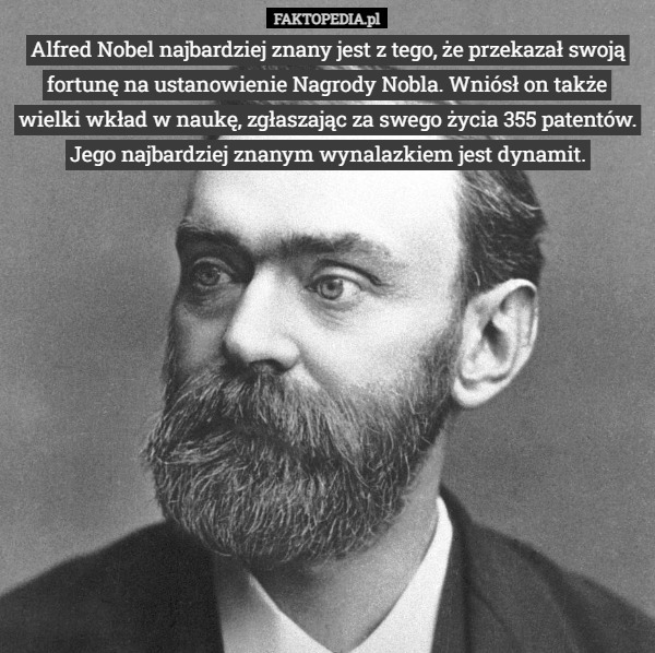 Alfred Nobel najbardziej znany jest z tego, że przekazał swoją fortunę na ustanowienie Nagrody Nobla. Wniósł on także wielki wkład w naukę, zgłaszając za swego życia 355 patentów. Jego najbardziej znanym wynalazkiem jest dynamit. 
