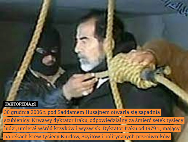 30 grudnia 2006 r. pod Saddamem Husajnem otwarła się zapadnia szubienicy. Krwawy dyktator Iraku, odpowiedzialny za śmierć setek tysięcy ludzi, umierał wśród krzyków i wyzwisk. Dyktator Iraku od 1979 r., mający na rękach krew tysięcy Kurdów, Szyitów i politycznych przeciwników 