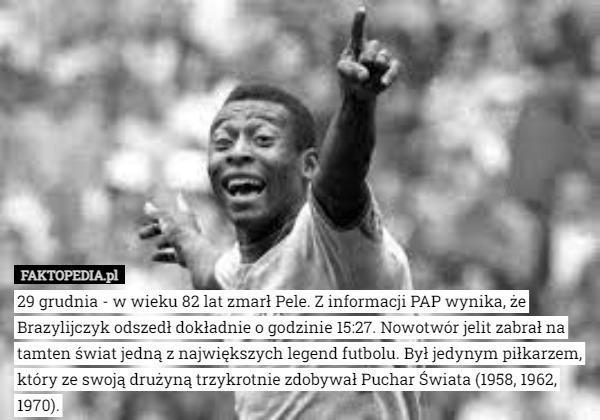 29 grudnia - w wieku 82 lat zmarł Pele. Z informacji PAP wynika, że Brazylijczyk odszedł dokładnie o godzinie 15:27. Nowotwór jelit zabrał na tamten świat jedną z największych legend futbolu. Był jedynym piłkarzem, który ze swoją drużyną trzykrotnie zdobywał Puchar Świata (1958, 1962, 1970). 