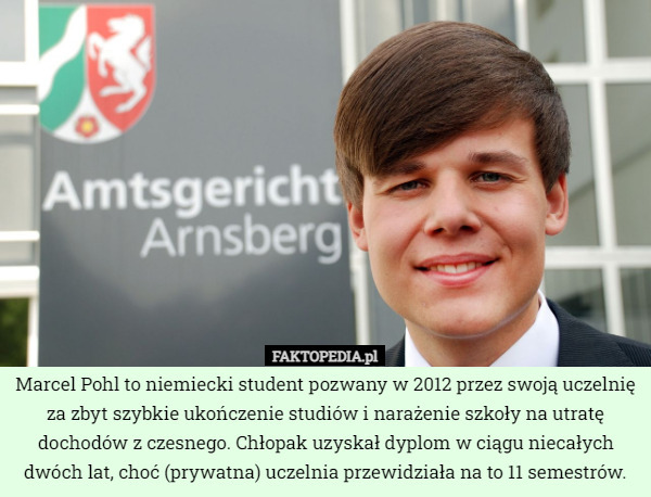 Marcel Pohl to niemiecki student pozwany w 2012 przez swoją uczelnię za zbyt szybkie ukończenie studiów i narażenie szkoły na utratę dochodów z czesnego. Chłopak uzyskał dyplom w ciągu niecałych dwóch lat, choć (prywatna) uczelnia przewidziała na to 11 semestrów. 