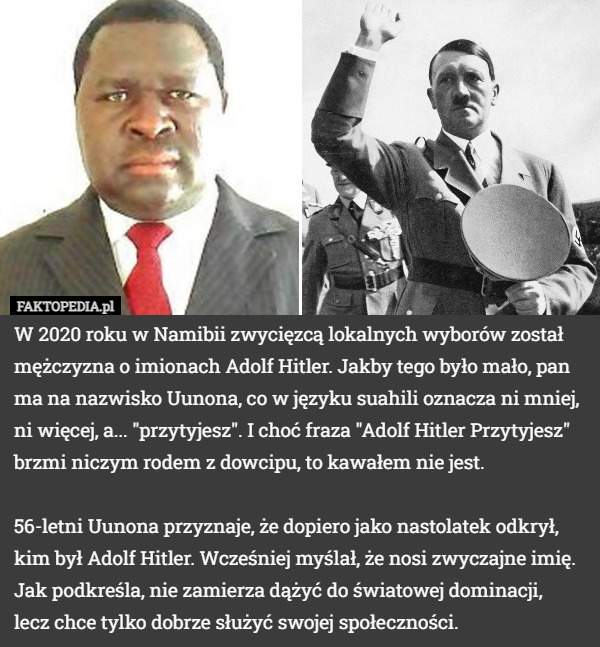 W 2020 roku w Namibii zwycięzcą lokalnych wyborów został mężczyzna o imionach Adolf Hitler. Jakby tego było mało, pan ma na nazwisko Uunona, co w języku suahili oznacza ni mniej, ni więcej, a... "przytyjesz". I choć fraza "Adolf Hitler Przytyjesz" brzmi niczym rodem z dowcipu, to kawałem nie jest.

56-letni Uunona przyznaje, że dopiero jako nastolatek odkrył, kim był Adolf Hitler. Wcześniej myślał, że nosi zwyczajne imię. Jak podkreśla, nie zamierza dążyć do światowej dominacji,
 lecz chce tylko dobrze służyć swojej społeczności. 