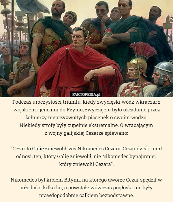 Podczas uroczystości triumfu, kiedy zwycięski wódz wkraczał z wojskiem i jeńcami do Rzymu, zwyczajem było układanie przez żołnierzy nieprzyzwoitych piosenek o swoim wodzu.
 Niekiedy strofy były zupełnie ekstremalne. O wracającym
 z wojny galijskiej Cezarze śpiewano:

"Cezar to Galię zniewolił, zaś Nikomedes Cezara, Cezar dziś triumf odnosi, ten, który Galię zniewolił, nie Nikomedes bynajmniej,
 który zniewolił Cezara".

Nikomedes był królem Bitynii, na którego dworze Cezar spędził w młodości kilka lat, a powstałe wówczas pogłoski nie były prawdopodobnie całkiem bezpodstawne. 