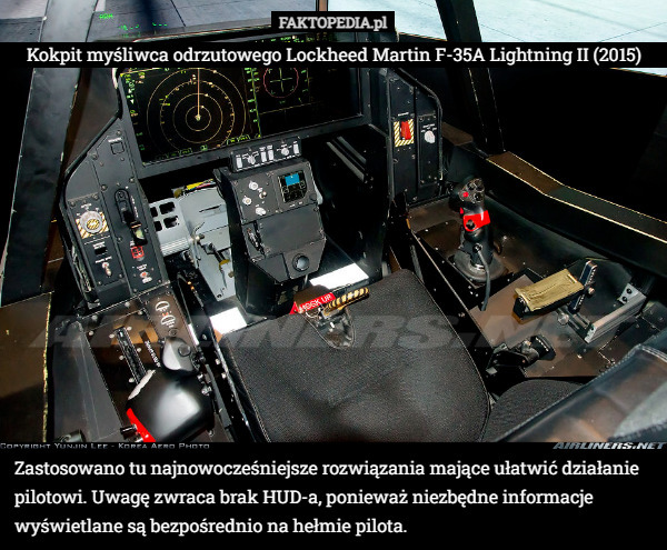 Kokpit myśliwca odrzutowego Lockheed Martin F-35A Lightning II (2015) Zastosowano tu najnowocześniejsze rozwiązania mające ułatwić działanie pilotowi. Uwagę zwraca brak HUD-a, ponieważ niezbędne informacje wyświetlane są bezpośrednio na hełmie pilota. 