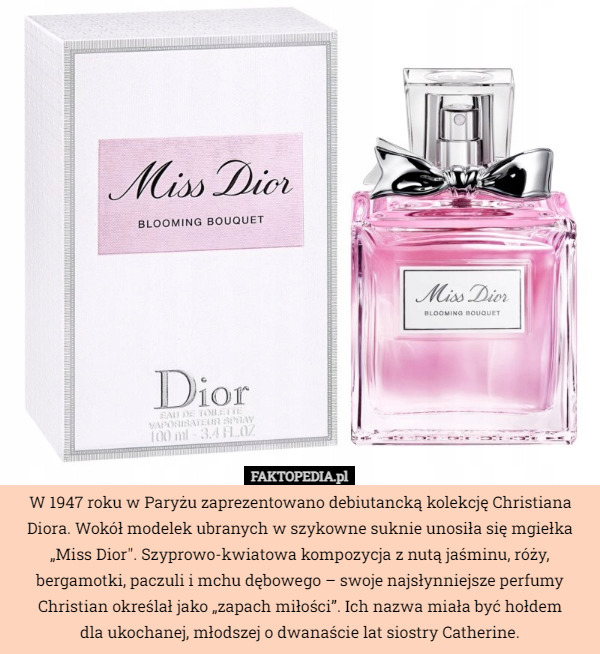 W 1947 roku w Paryżu zaprezentowano debiutancką kolekcję Christiana Diora. Wokół modelek ubranych w szykowne suknie unosiła się mgiełka „Miss Dior". Szyprowo-kwiatowa kompozycja z nutą jaśminu, róży, bergamotki, paczuli i mchu dębowego – swoje najsłynniejsze perfumy Christian określał jako „zapach miłości”. Ich nazwa miała być hołdem
 dla ukochanej, młodszej o dwanaście lat siostry Catherine. 