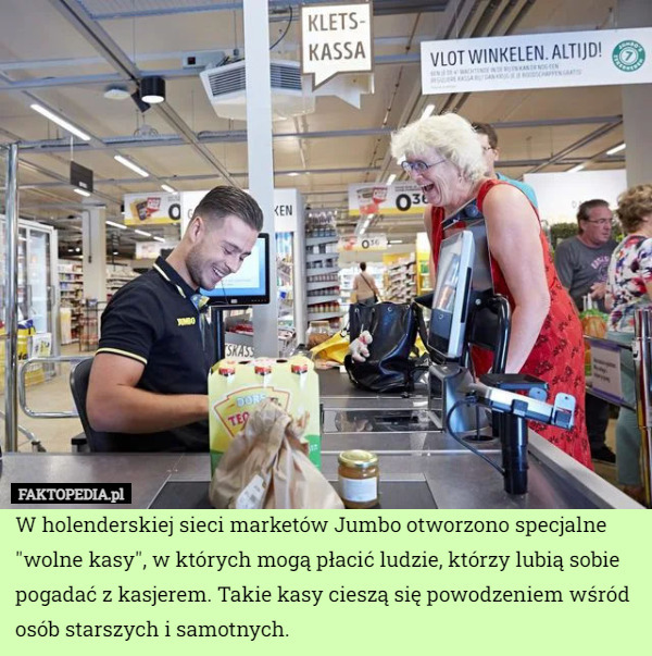 W holenderskiej sieci marketów Jumbo otworzono specjalne "wolne kasy", w których mogą płacić ludzie, którzy lubią sobie pogadać z kasjerem. Takie kasy cieszą się powodzeniem wśród osób starszych i samotnych. 