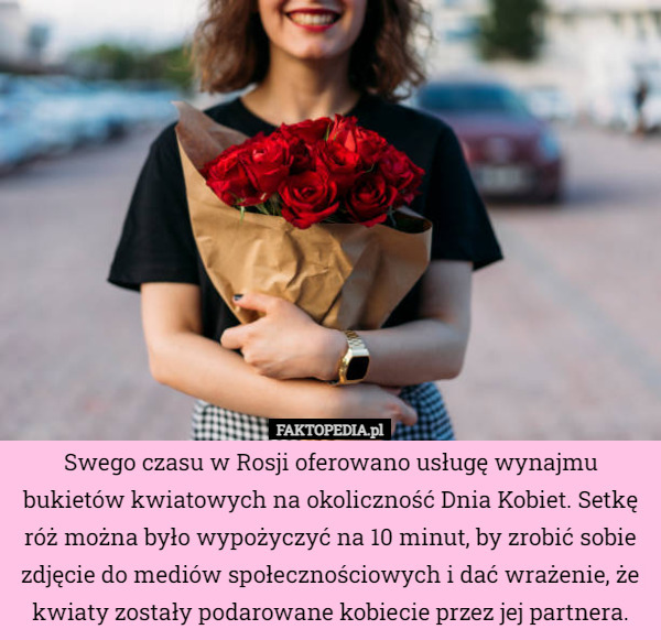 Swego czasu w Rosji oferowano usługę wynajmu bukietów kwiatowych na okoliczność Dnia Kobiet. Setkę róż można było wypożyczyć na 10 minut, by zrobić sobie zdjęcie do mediów społecznościowych i dać wrażenie, że kwiaty zostały podarowane kobiecie przez jej partnera. 