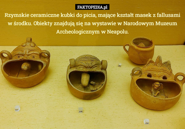 Rzymskie ceramiczne kubki do picia, mające kształt masek z fallusami w środku. Obiekty znajdują się na wystawie w Narodowym Muzeum Archeologicznym w Neapolu. 