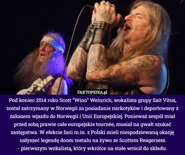 Pod koniec 2014 roku Scott "Wino" Weinrich, wokalista grupy Sait Vitus, został zatrzymany w Norwegii za posiadanie narkotyków i deportowany z zakazem wjazdu do Norwegii i Unii Europejskiej. Ponieważ zespół miał przed sobą prawie całe europejskie tournée, musiał na gwałt szukać zastępstwa. W efekcie fani m.in. z Polski mieli niespodziewaną okazję usłyszeć legendę doom metalu na żywo ze Scottem Reagersem
 - pierwszym wokalistą, który wkrótce na stałe wrócił do składu. 