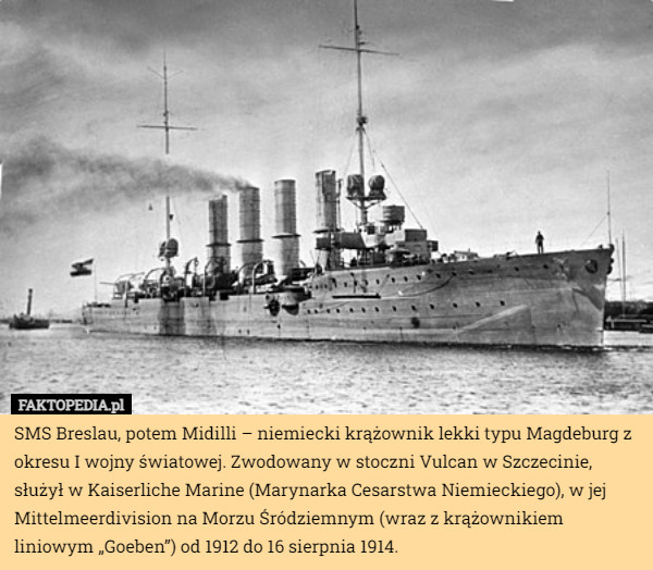 SMS Breslau, potem Midilli – niemiecki krążownik lekki typu Magdeburg z okresu I wojny światowej. Zwodowany w stoczni Vulcan w Szczecinie, służył w Kaiserliche Marine (Marynarka Cesarstwa Niemieckiego), w jej Mittelmeerdivision na Morzu Śródziemnym (wraz z krążownikiem liniowym „Goeben”) od 1912 do 16 sierpnia 1914. 