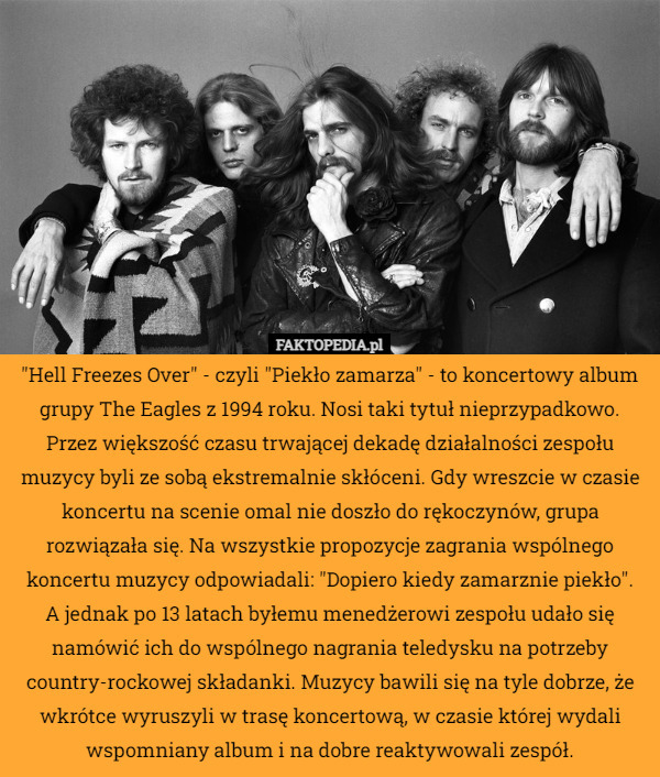 "Hell Freezes Over" - czyli "Piekło zamarza" - to koncertowy album grupy The Eagles z 1994 roku. Nosi taki tytuł nieprzypadkowo. Przez większość czasu trwającej dekadę działalności zespołu muzycy byli ze sobą ekstremalnie skłóceni. Gdy wreszcie w czasie koncertu na scenie omal nie doszło do rękoczynów, grupa rozwiązała się. Na wszystkie propozycje zagrania wspólnego koncertu muzycy odpowiadali: "Dopiero kiedy zamarznie piekło".
 A jednak po 13 latach byłemu menedżerowi zespołu udało się namówić ich do wspólnego nagrania teledysku na potrzeby country-rockowej składanki. Muzycy bawili się na tyle dobrze, że wkrótce wyruszyli w trasę koncertową, w czasie której wydali wspomniany album i na dobre reaktywowali zespół. 