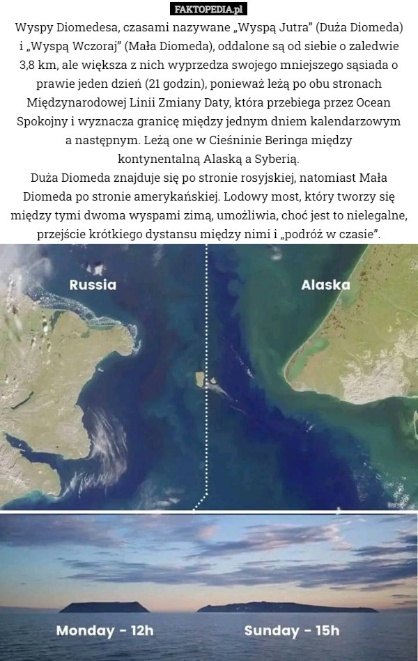 Wyspy Diomedesa, czasami nazywane „Wyspą Jutra” (Duża Diomeda)
 i „Wyspą Wczoraj” (Mała Diomeda), oddalone są od siebie o zaledwie
 3,8 km, ale większa z nich wyprzedza swojego mniejszego sąsiada o prawie jeden dzień (21 godzin), ponieważ leżą po obu stronach Międzynarodowej Linii Zmiany Daty, która przebiega przez Ocean Spokojny i wyznacza granicę między jednym dniem kalendarzowym
 a następnym. Leżą one w Cieśninie Beringa między
 kontynentalną Alaską a Syberią.
Duża Diomeda znajduje się po stronie rosyjskiej, natomiast Mała Diomeda po stronie amerykańskiej. Lodowy most, który tworzy się między tymi dwoma wyspami zimą, umożliwia, choć jest to nielegalne, przejście krótkiego dystansu między nimi i „podróż w czasie”. 