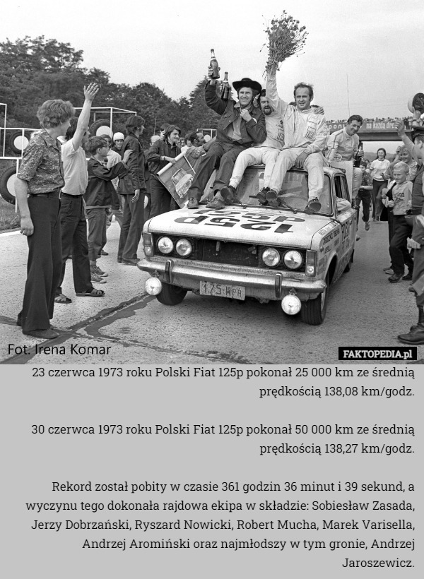 23 czerwca 1973 roku Polski Fiat 125p pokonał 25 000 km ze średnią prędkością 138,08 km/godz.

30 czerwca 1973 roku Polski Fiat 125p pokonał 50 000 km ze średnią prędkością 138,27 km/godz.

Rekord został pobity w czasie 361 godzin 36 minut i 39 sekund, a wyczynu tego dokonała rajdowa ekipa w składzie: Sobiesław Zasada, Jerzy Dobrzański, Ryszard Nowicki, Robert Mucha, Marek Varisella, Andrzej Aromiński oraz najmłodszy w tym gronie, Andrzej Jaroszewicz. 